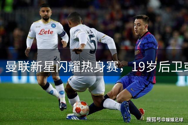 曼联新星闪耀热身赛，19岁后卫或成主力人选
